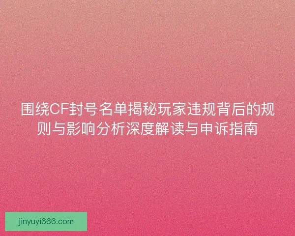 围绕CF封号名单揭秘玩家违规背后的规则与影响分析深度解读与申诉指南