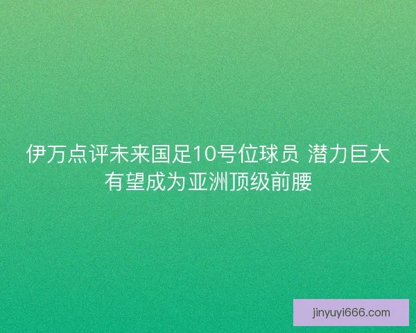 伊万点评未来国足10号位球员 潜力巨大有望成为亚洲顶级前腰
