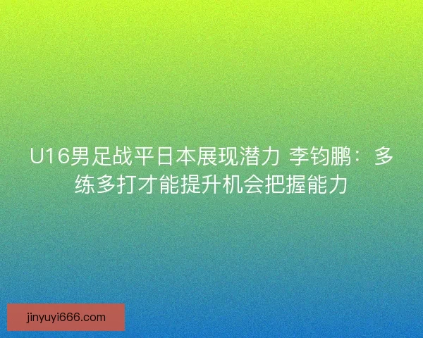 U16男足战平日本展现潜力 李钧鹏：多练多打才能提升机会把握能力