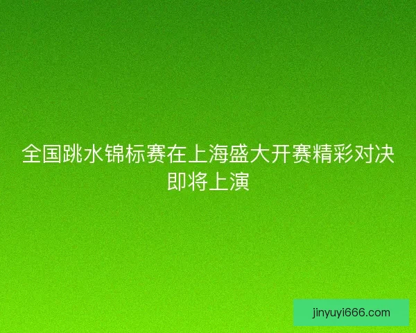 全国跳水锦标赛在上海盛大开赛精彩对决即将上演