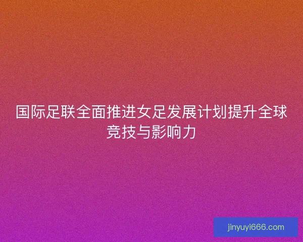 国际足联全面推进女足发展计划提升全球竞技与影响力