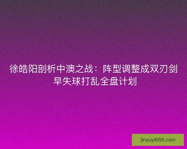 徐皓阳剖析中澳之战：阵型调整成双刃剑 早失球打乱全盘计划