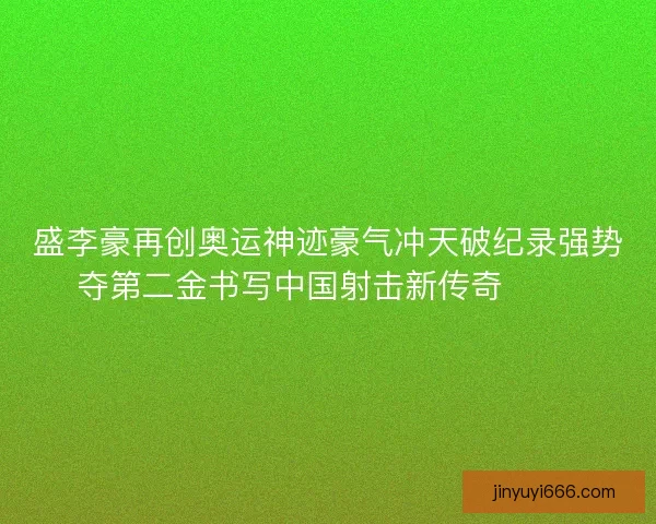 盛李豪再创奥运神迹豪气冲天破纪录强势夺第二金书写中国射击新传奇 🥇🎯
