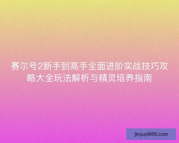 赛尔号2新手到高手全面进阶实战技巧攻略大全玩法解析与精灵培养指南